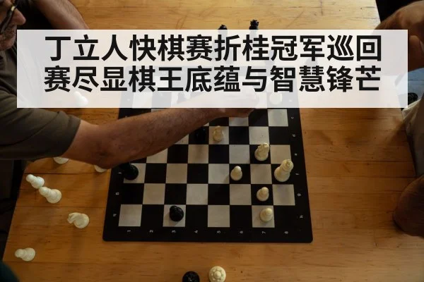 丁立人快棋赛折桂冠军巡回赛尽显棋王底蕴与智慧锋芒