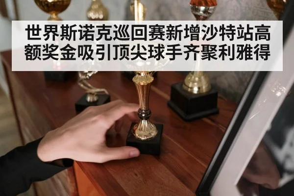 世界斯诺克巡回赛新增沙特站高额奖金吸引顶尖球手齐聚利雅得