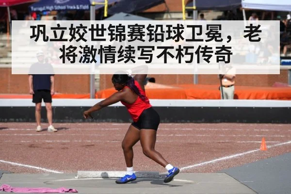 巩立姣世锦赛铅球卫冕,老将激情续写不朽传奇